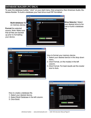 Page 24dATAbAsE bUIldER (PC ONly)
©American Audio®   -   www.americanaudio.com   -   UCD-100 Instruction Manual Page 24
to open the database builder, “click” on your start menu, then programs, then American Audio, Da-
tabase Builder. t o build a database your hard drive must f At formatted.
Drive Selector: Select 
your desired drive to for-
mat or build a database 
file.
Build database file 
on memory device.
Format the selected 
source. note: Make sure 
that all files are backed 
up prior to formatting 
your...