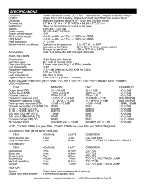 Page 29 SPECifiCaTiONS
GEnERAL  Model: American Audio® UCD-100 - Professional Compact Disc/USB Player
System: Single tray  front Loading, Digital Compact Disc/Mp3/USB Audio Player.
Disc type:  Standard compact discs (5 in / 12cm and 3in/8cm discs)
Dimensions:  3.5” H x 19” W x 11” D / 482W x 88.8H x 270.5D mm
Installation:                          Place on flat surface or mount in flat case
Weight: 9.59 Lbs. / 4.35 kgs  
Power supply: AC 100~240V, 50/60Hz  
Power consumption:  13W 
Pitch control range:  +/-4%,...