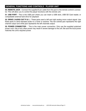 Page 12©American Audio®   -   www.americanaudio.us   -   UCD-200 Instruction Manual Page 12
 GENERAL FUNCTIONS AND CONTROLS -  PLAYER UNIT 
30. REMOTE JACK - Connect the supplied 8 pin cable from this jack to the remote control's connec-
tor. This will allow you to control the player functions with the remote unit.
31.  USB  PORT  - This  is  the  USB  port  where  you  can  insert  a  USB  stick,  USB  SD  Card  reader,  or 
compatiable external hard drive for playback 
32. DRIVE 2 AUDIO OUT R & L - These...