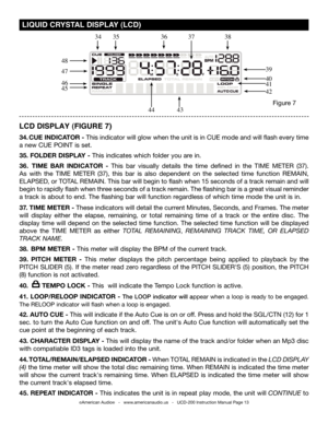 Page 13©American Audio®   -   www.americanaudio.us   -   UCD-200 Instruction Manual Page 13
 LIqUID CRYSTAL  DISPLAY  (LCD)
LCD DISPLAY (FIGURE 7)
34. CUE INDICATOR - This indicator will glow when the unit is in CUE mode and will flash every time 
a new CUE POINT is set.
35. FOLDER DISPLA y - This indicates which folder you are in. 
36.  TIME BAR INDICATOR  - This  bar  visually  details  the  time  defined  in  the TIME  METER  (37). 
As  with  the TIME  METER (37),  this  bar  is  also  dependent  on  the...