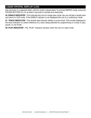 Page 14©American Audio®   -   www.americanaudio.us   -   UCD-200 Instruction Manual Page 14
play all tracks in a selected folder until the mode is deactivated. To activate REPEAT mode, press the 
FOLDER BUTTON (10 ) for at least 2 seconds to activate and deactivate. 
46. SINGLE  INDICATOR - This indicates the unit is in single play mode, the unit will play a single track 
and return to CUE mode. If the sINGLE indicator is not displayed the unit is in continuous mode.  
47.  TRACK  INDICATOR - This double digit...