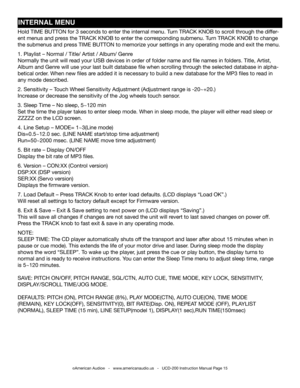 Page 15©American Audio®   -   www.americanaudio.us   -   UCD-200 Instruction Manual Page 15
INTERNAL MENU
Hold TIME BUTTON for 3 seconds to enter the internal menu. Turn TRACK KNOB to scroll through the differ-
ent menus and press the TRACK KNOB to enter the corresponding submenu. Turn TRACK KNOB to change 
the submenus and press TIME BUTTON to memorize your settings in any operating mode and exit the menu.
1. Playlist – Normal / Title/ Artist / Album/ Genre
Normally the unit will read your USB devices in order...