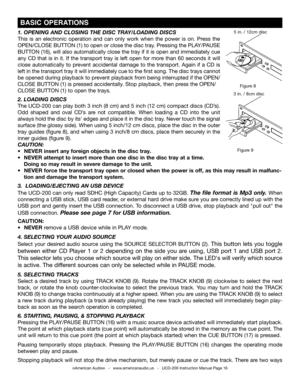 Page 16©American Audio®   -   www.americanaudio.us   -   UCD-200 Instruction Manual Page 16
 BASIC OPERATIONS
Figure 9
Figure 8
3 in. / 8cm disc
5 in. / 12cm disc1. OPENING AND ClOSING  THE DISC TRAy/lOADING DISCS
This  is  an  electronic  operation  and  can  only  work  when  the  power  is  on.  Press  the 
OPEN/CLOSE BUTTON (1) to open or close the disc tray. Pressing the PLAy/PAUSE 
BUTTON (16), will also automatically close the tray if it is open and immediately cue 
any CD that is in it. If the transport...