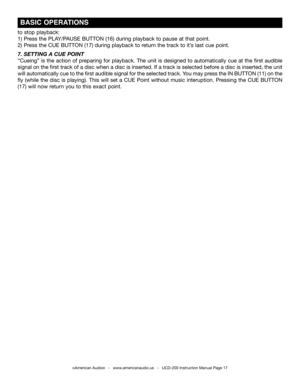 Page 17©American Audio®   -   www.americanaudio.us   -   UCD-200 Instruction Manual Page 17
 BASIC OPERATIONS
to stop playback:
1)  Press the PLAy/PAUSE  BUTTON (16) during playback to pause at that point. 
2)  Press the CUE BUTTON (17) during playback to return the track to it’s last cue point.  
7. SETTING  A CUE  POINT
”Cueing” is the action of preparing for playback. The unit is designed to automatically cue at the first audible 
signal on the first track of a disc when a disc is inserted. If a track is...