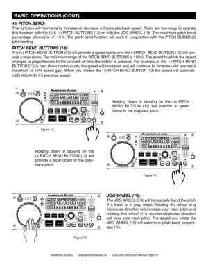 Page 19©American Audio®   -   www.americanaudio.us   -   UCD-200 Instruction Manual Page 19
Holding  down  or  tapping  on  the (+)  PITCH 
BEND BUTTON (13) will  provide  a  speed 
bump in the playback pitch.
 BASIC OPERATIONS (CONT)
10. PITCH BEND:
This  function  will  momentarily  increase  or  decrease  a  tracks  playback  speed.  There  are  two  ways  to  operate 
this  function  with  the  (-)  &  (+)  PITCH BUTTONS  (13)  or  with  the JOG  wHEEL  (19).  The  maximum  pitch  bend 
percentage  allowed...