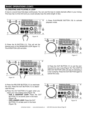 Page 20©American Audio®   -   www.americanaudio.us   -   UCD-200 Instruction Manual Page 20
 BASIC OPERATIONS (CONT)
2)  Press  the IN  BUTTON (11).  This  will  set  the 
starting point of the SEAMLESS LOOP (figure 17). 
The IN BUTTON LED will blink. 
1)  Press PLAy/PAUSE  BUTTON  (16) to  activate 
playback mode.
13. CREATING  AND PLAYING  A LOOP  
A loop is a sound loop that plays continuously.  you can use this loop to create dramatic effect in your mixing. 
This loop has no time limit and you could...