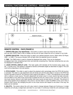 Page 8 GENERAL FUNCTIONS AND CONTROLS -  REMOTE UNIT
©American Audio®   -   www.americanaudio.us   -   UCD-200 Instruction Manual Page 8
REMOTE  CONTROl -  FACE (FIGURE 3)
1. OPEN/CLOSE (Disc Tray Open/Close) - This button is used to open and close the disc trans-
port tray door. NOTE:  when a disc is loaded, the tray will not open unless the unit is in pause or cue mode. 
2. SOURCE SELECTOR - Press this button to select your desired playback source. Select either CD Player, 
USB 1, or USB 2. The source...
