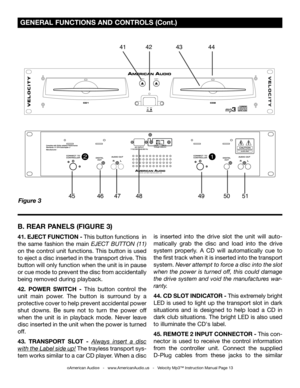 Page 13
Figure 3
 GENERAL FUNCTIONS AND CONTROLS (Cont.)
©American Audio®   -   www.AmericanAudio.us   -   Velocity Mp3™ Instruction Manual Page 13
B. REAR PANELS (FIGURE 3)
41. EJECT FUNCTION - This button functions  in 
the  same  fashion  the  main EJECT  BUTTON  (11)
 
on the control unit functions. This button is used 
to eject a disc inserted in the transport drive. This 
button will only function when the unit is in pause 
or cue mode to prevent the disc from accidentally 
being removed during playback....