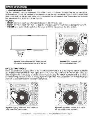 Page 16
 BASIC OPERATIONS
Figure 6: Hold  down the Eject 
Button to remove a disc.
Figure 5: When inserting a disc always hold the 
disc by it edges and load the disc label side up.
Figure 7:  Tapping the reverse track button will 
jump back to the previous track. Figure  8: 
Tapping  the  forward  track  button 
will skip forward to the next track.
1.   LOADING/EJECTING DISCS
The  Velocity  Mp3™  can  only  play  regular  5  inch  CDs.  3  inch,  odd  shaped,  and  oval  CDs  are  not  compatible. 
When...