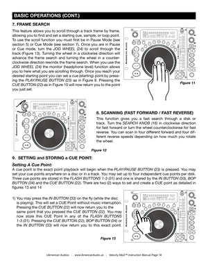 Page 18
 BASIC OPERATIONS (CONT.)
©American Audio®   -   www.AmericanAudio.us   -   Velocity Mp3™ Instruction Manual Page 18
7. FRAME SEARCH 
This feature allows you to scroll through a track frame by frame, 
allowing you to find and set a starting cue, sample, or loop point. 
To  use  the  scroll  function  you  must  first  be  in  Pause  Mode  (see 
section  5)  or  Cue  Mode  (see  section  7).  Once  you  are  in  Pause 
or  Cue  mode,  turn  the
  JOG  WHEEL  (24)  to  scroll  through  the 
track  (Figure...
