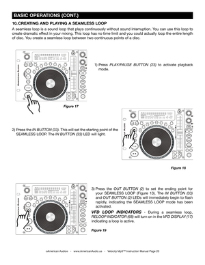 Page 20
 BASIC OPERATIONS (CONT.)
Press the IN BUTTON (33). This will set the starting point of the 
SEAMLESS LOOP. The  IN BUTTON (33) LED will light.Press 
PLAY/PAUSE  BUTTON  (23)  to  activate  playback 
mode.
Figure 18
Figure 17
©American Audio®   -   www.AmericanAudio.us   -   Velocity Mp3™ Instruction Manual Page 20
10. CREATING AND PLAYING A SEAMLESS LOOP 
A seamless loop is a sound loop that plays continuously without sound interruption. You can use this loop to 
create dramatic effect in your mixing....
