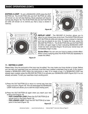 Page 21
 BASIC OPERATIONS (CONT.)
©American Audio®   -   www.AmericanAudio.us   -   Velocity Mp3™ Instruction Manual Page 21
EXITING A LOOP - To exit a SEAMLESS LOOP, press the OUT 
BUTTON  (2)
.  The  IN  BUTTON  (33) and  OUT  BUTTON  (2) LEDs 
will remain on, but will stop flashing. Music playback will resume 
normal play (Figure 18). The  IN BUTTON (33) 
and OUT BUTTON 
(2) LEDs  will  remain  on  to  remind  you  that  a  loop  is  stored  in 
memory.
Figure 20
REPLAY  LOOP  -  The  RELOOP  (1)   function...