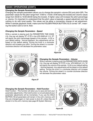 Page 23
Changing the Sample Parameters: 
Changing the sample parameters allows you to change the sample's volume (SV) and pitch (SP). The 
parameter values for the pitch range from -9:99 to +10:00 (-9:99 being the lowest) and volume values 
range from 00:00 to 10:00 (00:00 being the lowest). A higher value will increase the pitch percentage 
or volume. It's important to understand that the pitch value is basically a speed adjustment and has 
nothing  to  do  with  tonal  quality.  The  values  can  be...