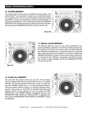 Page 26
©American Audio®   -   www.AmericanAudio.us   -   Velocity Mp3™ Instruction Manual Page 26
 BASIC OPERATIONS (CONT.)
17.  RECALL FLASH MEMORY: 
The  Velocity  Mp3  can  store  all  your  user  programmed  cue 
points and effect parameters in to memory. These settings may 
be  recalled  at  any  time,  even  when  a  disc  has  been  removed 
and reinserted at a later time. To recall the memory on a specific 
disk; 1) Be sure a CD is not inserted in to the drive. 2) Press the 
MEMORY  BUTTON  (12) down...