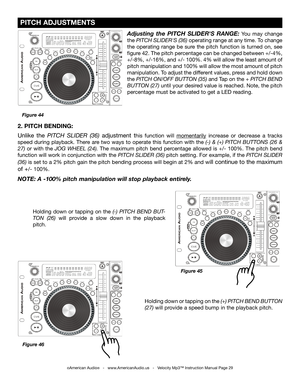 Page 29
 PITCH ADJUSTMENTS
©American Audio®   -   www.AmericanAudio.us   -   Velocity Mp3™ Instruction Manual Page 29
2. PITCH BENDING: 
Unlike  the PITCH  SLIDER  (
36)  adjustment  this  function  will momentarily  increase  or  decrease  a  tracks 
speed  during  playback.  There  are  two  ways  to  operate  this  function  with  the  (-)  &  (+)  PITCH  BUTTONS  (26  & 
27)  or  with  the  JOG  WHEEL  (24).  The  maximum  pitch  bend  percentage  allowed  is  +/-  100%.  The  pitch  bend 
function will...