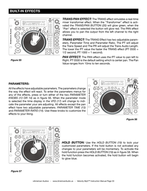 Page 33
©American Audio®   -   www.AmericanAudio.us   -   Velocity Mp3™ Instruction Manual Page 33
 BUILT-IN EFFECTS
Figure 55Figure 57
HOLD  BUTTON:  Use  the  HOLD  BUTTON  (19)  to  lock  your 
customized  parameters.  If  the  hold  button  is  not  activated  any 
changes  to  your  parameters  will  be  momentary.  To  activate  the 
hold function press the  HOLD BUTTON (19) as in figure 58. When 
the  hold  function  becomes  activated,  the  hold  button  will  begin 
to glow blue.
PARAMETERS: 
All the...