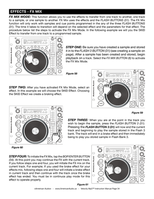 Page 34
©American Audio®   -   www.AmericanAudio.us   -   Velocity Mp3™ Instruction Manual Page 34
 EFFECTS - FX MIX
Figure 59
Figure 60 Figure 58
FX  MIX  MODE: This  function  allows  you  to  use  the  effects  to  transfer  from  one  track  to  another,  one  track 
to  a  sample,  or  one  sample  to  another.  FX  Mix  uses  the  effects  and  the
  FLASH  BUTTONS  (31).  The  FX  Mix 
function  will  only  work  with  samples  and  cue  points  programmed  in  the  any  of  the  three
  FLASH  BUTTONS...