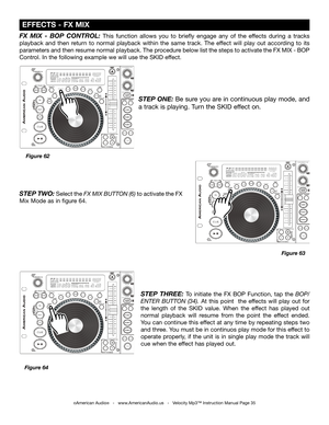 Page 35
©American Audio®   -   www.AmericanAudio.us   -   Velocity Mp3™ Instruction Manual Page 35
 EFFECTS - FX MIX
FX  MIX  -  BOP  CONTROL: This  function  allows  you  to  briefly  engage  any  of  the  effects  during  a  tracks 
playback  and  then  return  to  normal  playback  within  the  same  track.  The  effect  will  play  out  according  to  its 
parameters and then resume normal playback. The procedure below list the steps to activate the FX MIX - BOP 
Control. In the following example we will...