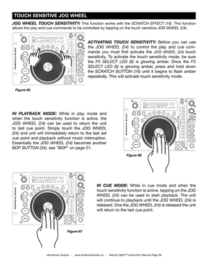 Page 36
©American Audio®   -   www.AmericanAudio.us   -   Velocity Mp3™ Instruction Manual Page 36
 TOUCH SENSITIVE JOG WHEEL
JOG  WHEEL  TOUCH  SENSITIVITY: This  function  works  with  the SCRATCH  EFFECT  (18).  This  function 
allows the play and cue commands to be controlled by tapping on the touch sensitive JOG WHEEL (24).
ACTIVATING  TOUCH  SENSITIVITY:  Before  you  can  use 
the  JOG  WHEEL  (24)  to  control  the  play  and  cue  com-
mands  you  must  first  activate  the 
JOG  WHEEL  (24) touch...