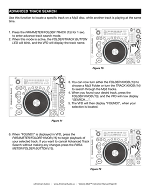 Page 38
©American Audio®   -   www.AmericanAudio.us   -   Velocity Mp3™ Instruction Manual Page 38
3. You can now turn either the  FOLDER KNOB (13) to  
    choose a Mp3 Folder or turn the 
TRACK  KNOB (14)  
    to search through the Mp3 tracks
.
4. When  you found  your desird  track, press the           
     FOLDER KNOB (13), and the 
VFD will now display  
    "SEARCH...."
.
5. The VFD will then display "FOUND!!", when your       
    selection is located.
ADVANCED TRACK SEARCH
1. Press the...