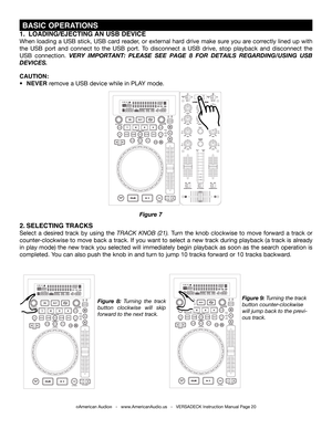 Page 20©American Audio®   -   www.AmericanAudio.us   -   VERSADECK Instruction Manual Page 20
 BASIC OPERATIONS
Figure 9: Turning the track 
button counter-clockwise 
will jump back to the previ-
ous track.
Figure  8: Turning the track 
button clockwise will skip 
forward to the next track.
2. SELECTING TRACKS
Select a desired track by using the TRACK KNOB (21). Turn the knob clockwise to move forward a track or 
counter-clockwise to move back a track. If you want to select a new track during playback (a track...