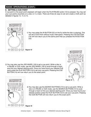 Page 22©American Audio®   -   www.AmericanAudio.us   -   VERSADECK Instruction Manual Page 22
 BASIC OPERATIONS (CONT.)
1) You may press the IN BUTTON (22) on the fly (while the disc is playing). This
  will set a CUE Point without music interruption. Pressing the CUE BUTTON    
 (14) will now return you to the same point that you pressed the IN BUTTON    
 (22).  
2) You may also use the JOG WHEEL (16) to set a cue point. While a disc is
  in PAUSE or CUE mode, use the JOG WHEEL (16) to scroll through a track...