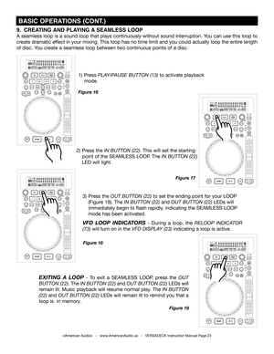 Page 23©American Audio®   -   www.AmericanAudio.us   -   VERSADECK Instruction Manual Page 23
 BASIC OPERATIONS (CONT.)
2) Press the IN BUTTON (22). This will set the starting  
    point of the SEAMLESS LOOP. The IN BUTTON (22) 
  LED will light.
1) Press PLAY/PAUSE BUTTON (13) to activate playback   
 mode.   
Figure 17
Figure 16
3) Press the OUT BUTTON (22) to set the ending point for your LOOP 
  (Figure 18). The IN BUTTON (22) and OUT BUTTON (22) LEDs will 
   immediately begin to flash rapidly, indicating...