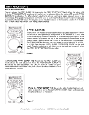 Page 26©American Audio®   -   www.AmericanAudio.us   -   VERSADECK Instruction Manual Page 26
 PITCH ADJUSTMENTS
1. PITCH SLIDER (10):
This function will increase or decrease the tracks playback speed or "PITCH." 
The  maximum  pitch  percentage  manipulation  in  this  function  is  +/-16%.  The 
PITCH SLIDER (10) is used to decrease or increase the playback pitch. If the 
slider is moved up (towards the top of the unit) the pitch will decrease, if the 
slider is moved down (towards the bottom of the...