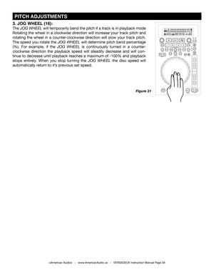 Page 28©American Audio®   -   www.AmericanAudio.us   -   VERSADECK Instruction Manual Page 28
 PITCH ADJUSTMENTS
Figure 31
3. JOG WHEEL (16):
The JOG WHEEL will temporarily bend the pitch if a track is in playback mode 
Rotating the wheel in a clockwise direction will increase your track pitch and 
rotating the wheel in a counter-clockwise direction will slow your track pitch. 
The speed you rotate the JOG WHEEL will determine pitch bend percentage 
(%). For example, if the JOG WHEEL is continuously turned in a...