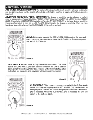 Page 29©American Audio®   -   www.AmericanAudio.us   -   VERSADECK Instruction Manual Page 29
Figure 32
JOG  WHEEL  TOUCH  SENSITIVITY: The platter of the jog wheel is touch sensitive allowing certain play 
and cue commands, as well the scratch effect, to be controlled by touching or tapping on the touch sensitive 
jog wheel. 
ADJUSTING  JOG  WHEEL  TOUCH  SENSITVITY: The degree of sensitivity can be adjusted to make it 
more or less sensitive. Press and hold the FOLDER KNOB (1) to enter the INTERNAL MENU. Turn...