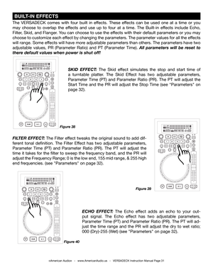 Page 31©American Audio®   -   www.AmericanAudio.us   -   VERSADECK Instruction Manual Page 31
The VERSADECK comes with four built in effects. These effects can be used one at a time or you 
may choose to overlap the effects and use up to four at a time. The Built-in effects include Echo, 
Filter, Skid, and Flanger. You can choose to use the effects with their default parameters or you may 
choose to customize each effect by changing the parameters. The parameter values for all the effects 
will range. Some...