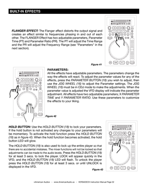 Page 32©American Audio®   -   www.AmericanAudio.us   -   VERSADECK Instruction Manual Page 32
Figure 42
FLANGER EFFECT: The Flanger effect distorts the output signal and 
creates an effect similar to frequencies phasing in and out of each 
other. The FLANGER Effect has two adjustable parameters, Parameter 
Time (PT) and Parameter Ratio (PR). The PT will adjust the Time Rang\
e 
and the PR will adjust the Frequency Range (see "Parameters" in the 
next section).
Figure 41
Figure 43
PARAMETERS: 
All the...