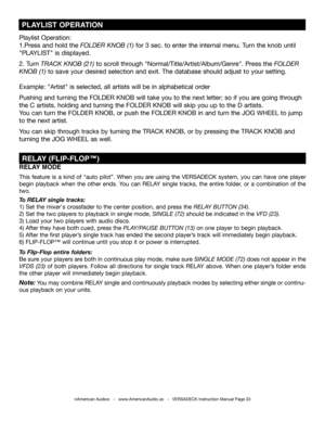 Page 33©American Audio®   -   www.AmericanAudio.us   -   VERSADECK Instruction Manual Page 33
RELAY MODE
This feature is a kind of “auto pilot”. When you are using the VERSADECK system, you can have one player 
begin playback when the other ends. You can RELAY single tracks, the entire folder, or a combination of the 
two. 
To  RELAY single tracks:
1)  Set the mixer's crossfader to the center position, and press the RELAY BUTTON (34).  
2) Set the two players to playback in single mode, SINGLE (72) should...