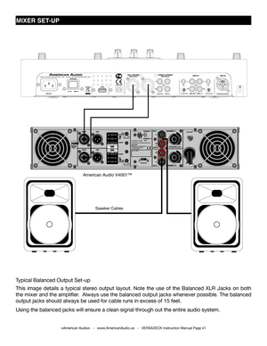 Page 41©American Audio®   -   www.AmericanAudio.us   -   VERSADECK Instruction Manual Page 41
MIXER SET-UP
American Audio V4001™
Speaker Cables
Typical Balanced Output Set-up
This image details a typical stereo output layout. Note the use of the Balanced XLR Jacks on both 
the mixer and the amplifier.  Always use the balanced output jacks whenever possible. The balanced 
output jacks should always be used for cable runs in excess of 15 feet. \
Using the balanced jacks will ensure a clean signal through out the...