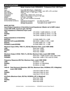 Page 45©American Audio®   -   www.AmericanAudio.us   -   VERSADECK Instruction Manual Page 45
 SPECIFICATIONS
GENERAL Model: American Audio VERSADECK - Professional DUAL USB Player/Mixer
Type: Dual USB MP3 Player + Digital Mixer
Disc type: Applicable File Extenstions for Mp3s:  mp3, MP3, mP3, and Mp3
Pitch Range: Within +/- 6%, +/- 10%, and +/- 16%
Pitch Accuracy: +/-0.15%
Dimensions: 420mm (W) x 300mm (D) x 91mm (H)
Installation:                          Place on flat surface or mount in flat case
Weight: 9.74...