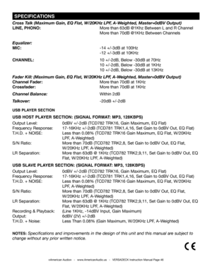 Page 46©American Audio®   -   www.AmericanAudio.us   -   VERSADECK Instruction Manual Page 46
 SPECIFICATIONS
Cross Talk (Maximum Gain, EQ Flat, W/20KHz LPF, A-Weighted, Master=0dBV Output) 
LINE, PHONO:      More than 63dB @1Khz Between L and R Channel
       More than 70dB @1KHz Between Channels
Equalizer:
MIC:       -14 +/-3dB at 100Hz
              -12 +/-3dB at 10KHz
CHANNEL:           10 +/-2dB, Below -30dB at 70Hz
              10 +/-2dB, Below -30dB at 1KHz
             10 +/-2dB, Below -30dB at 13KHz...