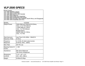 Page 15VLP 2500 sPeCs
Power supply: 
 Ac 100v, 50/60Hz (Japan) 
 Ac 110v, 60Hz (colombia)
 Ac 120v, 60Hz (u.S.A. and canada)
 Ac 127v, 60Hz (mexico)
 Ac 220v, 50Hz (chile and Argentina)
 Ac 220v, 60Hz (Philippines and Korea)
 Ac 230v, 50Hz (europe, new Zealand, South Africa, and Singapore)
 Ac 240v, 50Hz (Australia and u.K.)
modeL:                                          vLP2500                        
output Power:    700W rmS per channel @ 8 ohms,
       1kHz, 0.1% THd (Stereo)
       1100W rmS @ 4 ohms,...