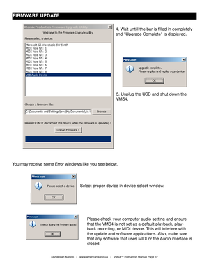 Page 22©American Audio®   -   www.americanaudio.us   -   VMS4™ Instruction Manual Page 22
FIrMwArE UPDATE
5. Unplug the USB and shut down the 
VMS4.
You may receive some Error windows like you see below.
Select proper device in device select window.
Please check your computer audio setting and ensure 
that the VMS4 is not set as a default playback, play-
back recording, or MIDI device. This will interfere with 
the update and software applications. Also, make sure 
that any software that uses MIDI or the Audio...