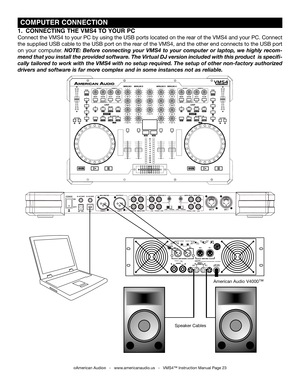 Page 23 COMPUTEr CONNECTION
1.  CONNECTINg  ThE VMS4 TO yOUr PC
Connect the VMS4 to your PC by using the USB ports located on the rear of the VMS4 and your PC. Connect 
the supplied USB cable to the USB port on the rear of the VMS4, and the other end connects to the USB port 
on  your  computer. NOTE:  Before  connecting  your  VMS4  to  your  computer  or  laptop,  we  highly  recom-
mend that you install the provided software. The Virtual DJ version included with this product  is specifi-
cally tailored to...
