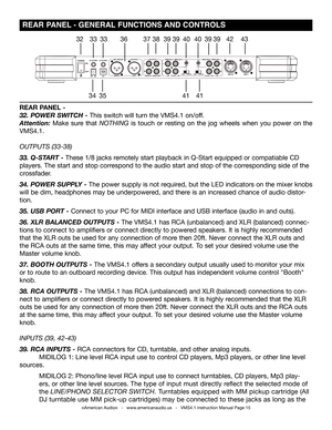 Page 15©American Audio®   -   www.americanaudio.us   -   VMS4.1 Instruction Manual Page 15
 REAR PANEL - GENERAL FUNCTIONS AND CONTROLS
32
3435
3333363738
4141
4039394039394243
REAR PANEL -
32. POWER SWITCH - This switch will turn the VMS4.1 on/off.
Attention: Make sure that NOTHING is touch or resting on the jog wheels when you power on the 
VMS4.1.
OUTPUTS (33-38)
33. Q-START - These 1/8 jacks remotely start playback in Q-Start equipped or compatiable CD 
players. The start and stop correspond to the audio...