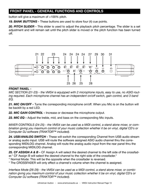 Page 13©American Audio®   -   www.americanaudio.us   -   VMS4 Instruction Manual Page 13
button will give a maximum of +100% pitch. 
19. BANK BUTTONS - These buttons are used to store four (4) cue points. 
20. PITCH SLIDER - This slider is used to adjust the playback pitch percentage. The slider is a set 
adjustment and will remain set until the pitch slider is moved or the pitch function has been\
 turned 
off.  
 FRONT PANEL - GENERAL FUNCTIONS AND CONTROLS
FRONT PANEL - 
MIC SECTION (21-23) - the VMS4 is...