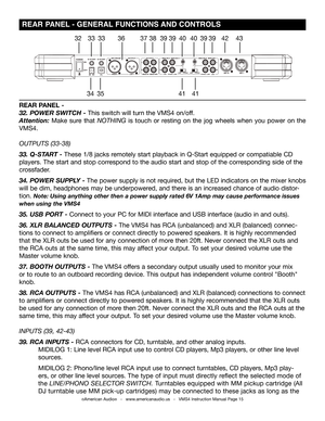 Page 15©American Audio®   -   www.americanaudio.us   -   VMS4 Instruction Manual Page 15
 REAR PANEL - GENERAL FUNCTIONS AND CONTROLS
32
3435
3333363738
4141
4039394039394243
REAR PANEL -
32. POWER SWITCH - This switch will turn the VMS4 on/off.
Attention: Make sure that NOTHING is touch or resting on the jog wheels when you power on the 
VMS4.
OUTPUTS (33-38)
33. Q-START - These 1/8 jacks remotely start playback in Q-Start equipped or compatiable CD 
players. The start and stop correspond to the audio start...