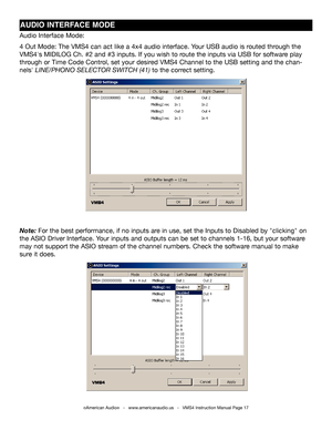 Page 17©American Audio®   -   www.americanaudio.us   -   VMS4 Instruction Manual Page 17
AUDIO INTERFACE MODE
Audio Interface Mode:
4 Out Mode: The VMS4 can act like a 4x4 audio interface. Your USB audio is routed through the 
VMS4's MIDILOG Ch. #2 and #3 inputs. If you wish to route the inputs via USB for software play 
through or Time Code Control, set your desired VMS4 Channel to the USB setting and the chan-
nels' LINE/PHONO SELECTOR SWITCH (41) to the correct setting.
Note: For the best...