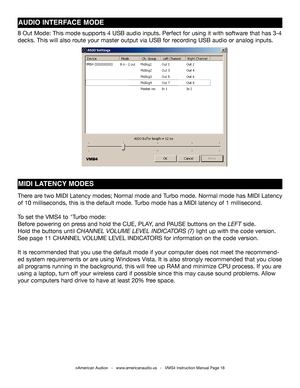 Page 18©American Audio®   -   www.americanaudio.us   -   VMS4 Instruction Manual Page 18
AUDIO INTERFACE MODE
8 Out Mode: This mode supports 4 USB audio inputs. Perfect for using it \
with software that has 3-4 
decks. This will also route your master output via USB for recording USB audio or analog inputs.
MIDI LATENCY MODES
There are two MIDI Latency modes; Normal mode and Turbo mode. Normal mode has MIDI Latency 
of 10 milliseconds, this is the default mode. Turbo mode has a MIDI latency of 1 millisecond.
To...