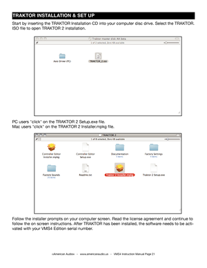 Page 21TRAKTOR INSTALLATION & SET UP
Start by inserting the TRAKTOR Installation CD into your computer disc d\
rive. Select the TRAKTOR.
ISO file to open TRAKTOR 2 installation. 
PC users "click" on the TRAKTOR 2 Setup.exe file.
Mac users "click" on the TRAKTOR 2 Installer.mpkg file.
Follow the installer prompts on your computer screen. Read the license agreement and continue to 
follow the on screen instructions. After TRAKTOR has been installed, the software needs to be acti-
vated with your...