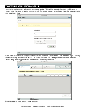 Page 22TRAKTOR INSTALLATION & SET UP
Launch the software and choose the activate option. This will automatically start the NI s\
ervice 
center. After the service center has launched, if a newer version is available\
, then the service center 
may need to update.
If you do not have an existing Native Instrument product, create a new user account. If you already 
have an existing account the TRAKTOR VMS4 software can be registered under that account. 
Continue by entering your email address and account...