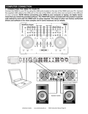 Page 24©American Audio®   -   www.americanaudio.us   -   VMS4 Instruction Manual Page 24
 COMPUTER CONNECTION
1.  CONNECTING THE VMS4 TO YOUR PC
Connect the VMS4 to your PC by using the USB ports located on the rear of the VMS4 and your PC. Connect 
the supplied USB cable to the USB port on the rear of the VMS4, and the other end connects to the USB port 
on your computer. NOTE:  Before  connecting  your  VMS4  to  your  computer  or  laptop,  we  highly  recom-
mend that you install the provided software. The...