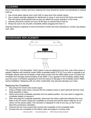 Page 26©American Audio®   -   www.americanaudio.us   -   VMS4 Instruction Manual Page 26
Due to fog residue, smoke, and dust, cleaning the mixer should be carried out period\
ically to residue 
build up.  
1.   Use normal glass cleaner and a soft cloth to wipe down the outside casin\
g.
2.   Use a cleaner specially designed for electronics to spray in and around the knobs and switch.    
  This will reduce small particle built up that can effect the proper operation of the mixer. 
3.   Cleaning should be...