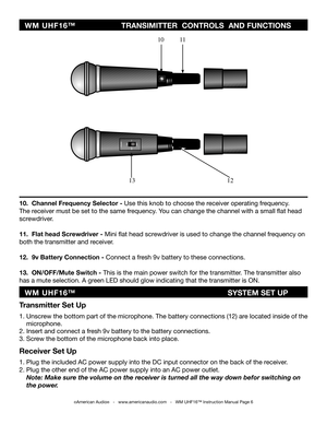 Page 6
©American Audio®   -   www.americanaudio.com   -   WM UHF16™ Instruction Manual Page 6
Transmitter Set Up
1. Unscrew the bottom part of the microphone. The battery connections (12) are located inside of the    
    microphone. 
2. Insert and connect a fresh 9v battery to the battery connections.
3. Screw the bottom of the microphone back into place.
Receiver Set Up
1. Plug the included AC power supply into the DC input connector on the back of the receiver.
2. Plug the other end of the AC power supply...