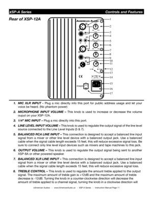 Page 11
©American Audio®   -   www.AmericanAudio.us   -  XSP-A Series   -   Instruction Manual Page 11
XSP-A Series                                        Controls and Features
Rear of XSP-12A   
1.  MIC  XlR  InPUt  - Plug  a  mic  directly  into  this  port  for  public  address  usage  and  let  your 
voice be heard. (No phantom power)
2.  MICRoPHone  InPUt  VolUMe  –  This  knob  is  used  to  increase  or  decrease  the  volume 
ouput on your XSP-12A.  
3. 1/4” MIC InPUt – Plug a mic directly into this...